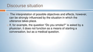 Discourse situation
 The interpretation of possible objectives and effects, however,
can be strongly influenced by the situation in which the
utterance takes place.
 If, for example, the question “Do you smoke?” is asked by a
physician, it does not function as a means of starting a
conversation, but as a medical question.
 