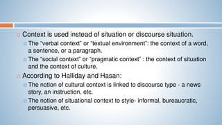  Context is used instead of situation or discourse situation.
 The “verbal context” or “textual environment”: the context of a word,
a sentence, or a paragraph.
 The “social context” or “pragmatic context” : the context of situation
and the context of culture.
 According to Halliday and Hasan:
 The notion of cultural context is linked to discourse type - a news
story, an instruction, etc.
 The notion of situational context to style- informal, bureaucratic,
persuasive, etc.
 