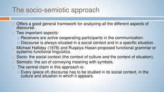 The socio-semiotic approach
 Offers a good general framework for analyzing all the different aspects of
discourse.
 Two important aspects:
 Receivers are active cooperating participants in the communication.
 Discourse is always situated in a social context and in a specific situation.
 Michael Halliday (1978) and Ruqaiya Hasan proposed functional grammar or
systemic functional linguistics.
 Socio: the social context (the context of culture and the context of situation).
 Semiotic: the act of conveying meaning with symbols.
 The central claim in this approach is:
 Every (piece of) discourse has to be studied in its social context, in the
culture and situation in which it appears.
 
