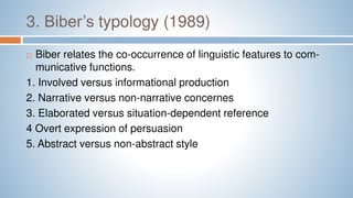 3. Biber’s typology (1989)
 Biber relates the co-occurrence of linguistic features to com-
municative functions.
1. Involved versus informational production
2. Narrative versus non-narrative concernes
3. Elaborated versus situation-dependent reference
4 Overt expression of persuasion
5. Abstract versus non-abstract style
 