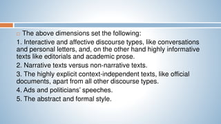  The above dimensions set the following:
1. Interactive and affective discourse types, like conversations
and personal letters, and, on the other hand highly informative
texts like editorials and academic prose.
2. Narrative texts versus non-narrative texts.
3. The highly explicit context-independent texts, like official
documents, apart from all other discourse types.
4. Ads and politicians’ speeches.
5. The abstract and formal style.
 