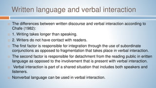 Written language and verbal interaction
 The differences between written discourse and verbal interaction according to
Chafe (1982):
 1. Writing takes longer than speaking.
 2. Writers do not have contact with readers.
 The first factor is responsible for integration through the use of subordinate
conjunctions as opposed to fragmentation that takes place in verbal interaction.
 The second factor is responsible for detachment from the reading public in eritten
language as opposed to the involvement that is present with verbal interaction.
 Verbal interaction is part of a shared situation that includes both speakers and
listeners.
 Nonverbal language can be used in verbal interaction.
 