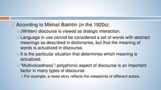  According to Mikhail Bakhtin (in the 1920s):
 (Written) discourse is viewed as dialogic interaction.
 Language in use cannot be considered a set of words with abstract
meanings as described in dictionaries, but that the meaning of
words is actualized in discourse.
 It is the particular situation that determines which meaning is
actualized.
 “Multivoicedness”/ polyphonic aspect of discourse is an important
factor in many types of discourse.
 For example, a news story reflects the viewpoints of different actors.
 