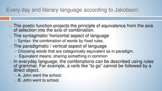Every day and literary language according to Jakobson:
 The poetic function projects the principle of equivalence from the axis
of selection into the axis of combination.
 The syntagmatic/ horizontal aspect of language
 Syntax- the combination of words by fixed rules.
 The paradigmatic / vertical aspect of language
 Choosing words that are categorically equivalent as in paradigm.
 Equivalent means: sharing something in common
 In everyday language, the combinations can be described using rules
of grammar. For example, a verb like “to go” cannot be followed by a
direct object.
 A. John went the school.
 B. John went to school.
 