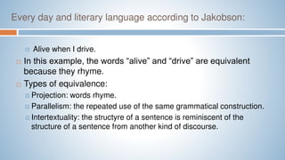 Every day and literary language according to Jakobson:
 Alive when I drive.
 In this example, the words “alive” and “drive” are equivalent
because they rhyme.
 Types of equivalence:
 Projection: words rhyme.
 Parallelism: the repeated use of the same grammatical construction.
 Intertextuality: the structyre of a sentence is reminiscent of the
structure of a sentence from another kind of discourse.
 