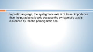  In poetic language, the syntagmatic axis is of lesser importance
than the paradigmatic axis because the syntagmatic axis is
influenced by the the paradigmatic one.
 