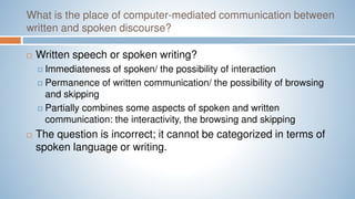What is the place of computer-mediated communication between
written and spoken discourse?
 Written speech or spoken writing?
 Immediateness of spoken/ the possibility of interaction
 Permanence of written communication/ the possibility of browsing
and skipping
 Partially combines some aspects of spoken and written
communication: the interactivity, the browsing and skipping
 The question is incorrect; it cannot be categorized in terms of
spoken language or writing.
 