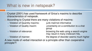 What is new in netspeak?
 Crystal (2001) has used framework of Grice’s maxims to describe
characteristics of netspeak.
 According to Crystal there are many violations of maxims:
 Violation of Quantity maxims: junk mail/not informative
 Violation of Quality maxim: uncertainty on a contribution to a chat
group
 Violation of relevance: browsing the web using a search engine
may result in many irrelevant hits.
 Violation of manner: the degree of disorder seems much higher
A new mode of verbal interaction or a principle other than cooperative
principle?!
 