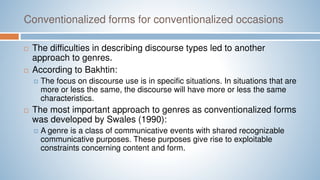 Conventionalized forms for conventionalized occasions
 The difficulties in describing discourse types led to another
approach to genres.
 According to Bakhtin:
 The focus on discourse use is in specific situations. In situations that are
more or less the same, the discourse will have more or less the same
characteristics.
 The most important approach to genres as conventionalized forms
was developed by Swales (1990):
 A genre is a class of communicative events with shared recognizable
communicative purposes. These purposes give rise to exploitable
constraints concerning content and form.
 