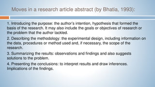 Moves in a research article abstract (by Bhatia, 1993):
1. Introducing the purpose: the author’s intention, hypothesis that formed the
basis of the research. It may also include the goals or objectives of research or
the problem that the author tackled.
2. Describing the methodology: the experimental design, including information on
the data, procedures or method used and, if necessary, the scope of the
research.
3. Summarizing the results: observations and findings and also suggests
solutions to the problem.
4. Presenting the conclusions: to interpret results and draw inferences.
Implications of the findings.
 