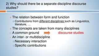 2) Why should there be a separate discipline discourse
studies?
 The relation between form and function
 Contributions from different disciplines such as Linguistics,
literature, …
 The concepts are taken from many disciplines
 A common ground discourse studies
 An inter- or multidiscipline
Necessary interaction
Specific contributions
 