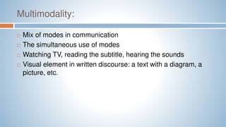 Multimodality:
 Mix of modes in communication
 The simultaneous use of modes
 Watching TV, reading the subtitle, hearing the sounds
 Visual element in written discourse: a text with a diagram, a
picture, etc.
 