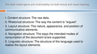 The GeM model (genre and multimodality) for both textual and visual meaning:
 I. Content structure: The raw data.
 2. Rhetorical structure: The way the content is “argued”.
 3. Layout structure: The nature, appearance, and position of
communicative elements.
 4. Navigation structure: The ways the intended modes of
consumption of the document is/are supported.
 5. Linguistic structure: The structure of the language used to
realize the layout elements.
 