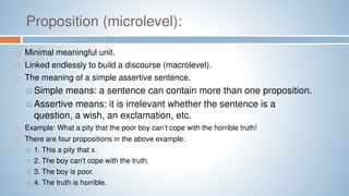 Proposition (microlevel):
 Minimal meaningful unit.
 Linked endlessly to build a discourse (macrolevel).
 The meaning of a simple assertive sentence.
 Simple means: a sentence can contain more than one proposition.
 Assertive means: it is irrelevant whether the sentence is a
question, a wish, an exclamation, etc.
 Example: What a pity that the poor boy can’t cope with the horrible truth!
 There are four propositions in the above example:
 1. This a pity that x.
 2. The boy can't cope with the truth.
 3. The boy is poor.
 4. The truth is horrible.
 