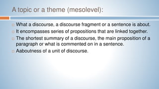A topic or a theme (mesolevel):
 What a discourse, a discourse fragment or a sentence is about.
 It encompasses series of propositions that are linked together.
 The shortest summary of a discourse, the main proposition of a
paragraph or what is commented on in a sentence.
 Aaboutness of a unit of discourse.
 