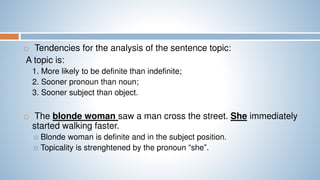  Tendencies for the analysis of the sentence topic:
A topic is:
1. More likely to be definite than indefinite;
2. Sooner pronoun than noun;
3. Sooner subject than object.
 The blonde woman saw a man cross the street. She immediately
started walking faster.
 Blonde woman is definite and in the subject position.
 Topicality is strenghtened by the pronoun “she”.
 