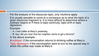 For the analysis of the discourse topic, only intuitions apply.
 It is usually possible to come to a consensus as to what the topic of a
given discourse fragment is. It is more difficult to determine where a
subtopic begins or if there is topic continuity, topic shift or topic
digression.
 Example:
 A: I had coffee at Mary’s yesterday.
 B: Say, did you hear that her neighbor wants to get a divorce?
 In the above example:
 A subtopic: if the conversation returns to drinking coffee at Mary’s.
 Topic digression: if the conversation were to turn to the special way in
which the coffee was made at Mary’s.
 