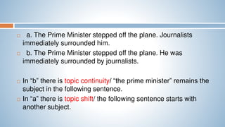  a. The Prime Minister stepped off the plane. Journalists
immediately surrounded him.
 b. The Prime Minister stepped off the plane. He was
immediately surrounded by journalists.
 In “b” there is topic continuity/ “the prime minister” remains the
subject in the following sentence.
 In “a” there is topic shift/ the following sentence starts with
another subject.
 