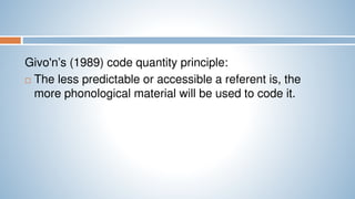 Givo'n’s (1989) code quantity principle:
 The less predictable or accessible a referent is, the
more phonological material will be used to code it.
 