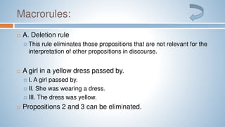 Macrorules:
 A. Deletion rule
 This rule eliminates those propositions that are not relevant for the
interpretation of other propositions in discourse.
 A girl in a yellow dress passed by.
 I. A girl passed by.
 II. She was wearing a dress.
 III. The dress was yellow.
 Propositions 2 and 3 can be eliminated.
 