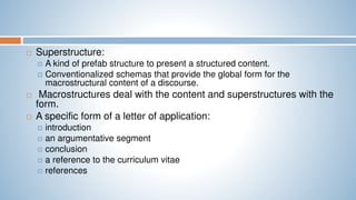  Superstructure:
 A kind of prefab structure to present a structured content.
 Conventionalized schemas that provide the global form for the
macrostructural content of a discourse.
 Macrostructures deal with the content and superstructures with the
form.
 A specific form of a letter of application:
 introduction
 an argumentative segment
 conclusion
 a reference to the curriculum vitae
 references
 