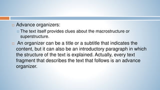  Advance organizers:
 The text itself provides clues about the macrostructure or
superstructure.
 An organizer can be a title or a subtitle that indicates the
content, but it can also be an introductory paragraph in which
the structure of the text is explained. Actually, every text
fragment that describes the text that follows is an advance
organizer.
 