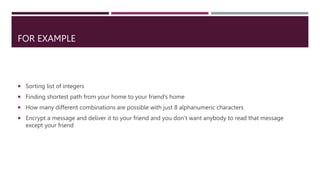 FOR EXAMPLE
 Sorting list of integers
 Finding shortest path from your home to your friend’s home
 How many different combinations are possible with just 8 alphanumeric characters
 Encrypt a message and deliver it to your friend and you don’t want anybody to read that message
except your friend
 