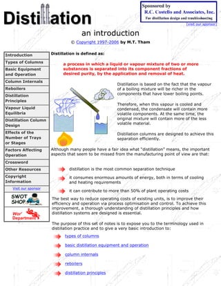 [visit our sponsor]


                                       an introduction
                                 © Copyright 1997-2006 by M.T. Tham


Introduction           Distillation is defined as:

Types of Columns
                             a process in which a liquid or vapour mixture of two or more
Basic Equipment              substances is separated into its component fractions of
and Operation                desired purity, by the application and removal of heat.
Column Internals
                                                        Distillation is based on the fact that the vapour
Reboilers                                               of a boiling mixture will be richer in the
Distillation                                            components that have lower boiling points.
Principles
                                                        Therefore, when this vapour is cooled and
Vapour Liquid                                           condensed, the condensate will contain more
Equilibria                                              volatile components. At the same time, the
Distillation Column                                     original mixture will contain more of the less
                                                        volatile material.
Design
Effects of the                                          Distillation columns are designed to achieve this
Number of Trays                                         separation efficiently.
or Stages
Factors Affecting      Although many people have a fair idea what “distillation” means, the important
Operation              aspects that seem to be missed from the manufacturing point of view are that:

Crossword
Other Resources                 distillation is the most common separation technique
Copyright                       it consumes enormous amounts of energy, both in terms of cooling
Information                     and heating requirements
   Visit our sponsor
                                it can contribute to more than 50% of plant operating costs
                       The best way to reduce operating costs of existing units, is to improve their
                       efficiency and operation via process optimisation and control. To achieve this
                       improvement, a thorough understanding of distillation principles and how
                       distillation systems are designed is essential.

                       The purpose of this set of notes is to expose you to the terminology used in
                       distillation practice and to give a very basic introduction to:
                              types of columns

                              basic distillation equipment and operation

                              column internals

                              reboilers

                              distillation principles
 