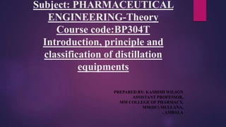 Subject: PHARMACEUTICAL
ENGINEERING-Theory
Course code:BP304T
Introduction, principle and
classification of distillation
equipments
PREPARED BY: KASHISH WILSON
ASSISTANT PROFESSOR,
MM COLLEGE OF PHARMACY,
MM(DU) MULLANA,
, AMBALA
 