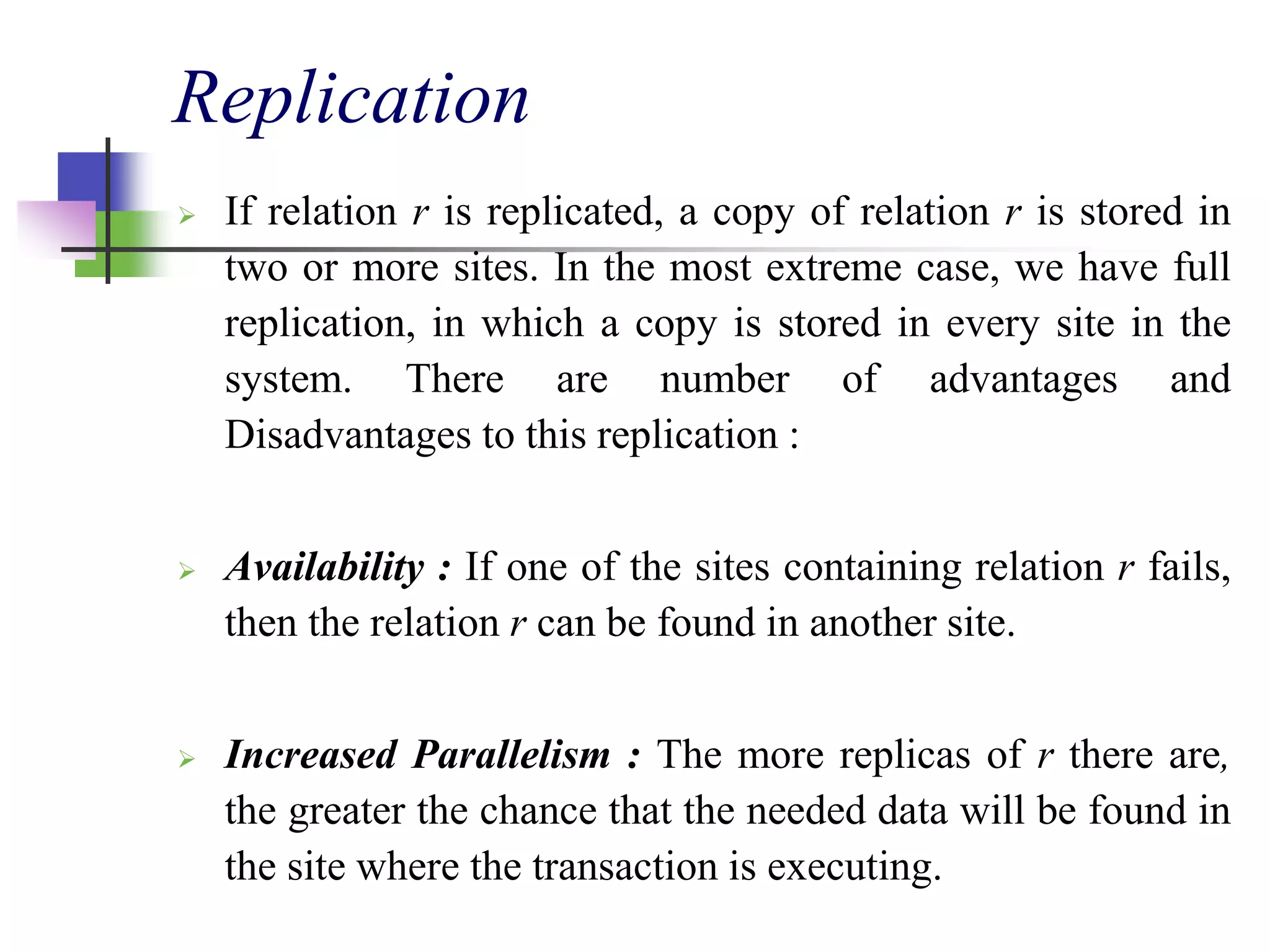 Replication
 If relation r is replicated, a copy of relation r is stored in
two or more sites. In the most extreme case, we have full
replication, in which a copy is stored in every site in the
system. There are number of advantages and
Disadvantages to this replication :
 Availability : If one of the sites containing relation r fails,
then the relation r can be found in another site.
 Increased Parallelism : The more replicas of r there are,
the greater the chance that the needed data will be found in
the site where the transaction is executing.
 