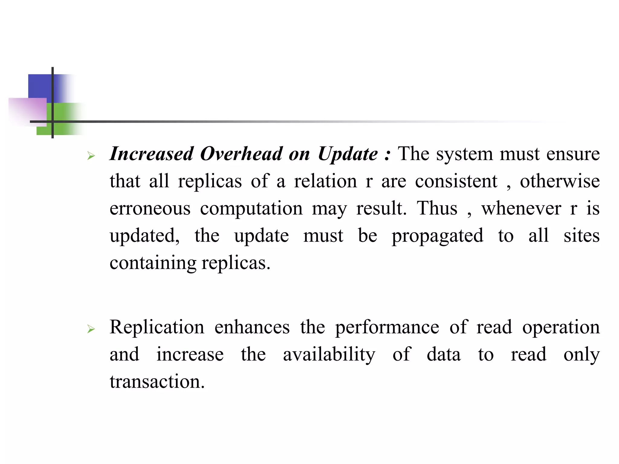  Increased Overhead on Update : The system must ensure
that all replicas of a relation r are consistent , otherwise
erroneous computation may result. Thus , whenever r is
updated, the update must be propagated to all sites
containing replicas.
 Replication enhances the performance of read operation
and increase the availability of data to read only
transaction.
 