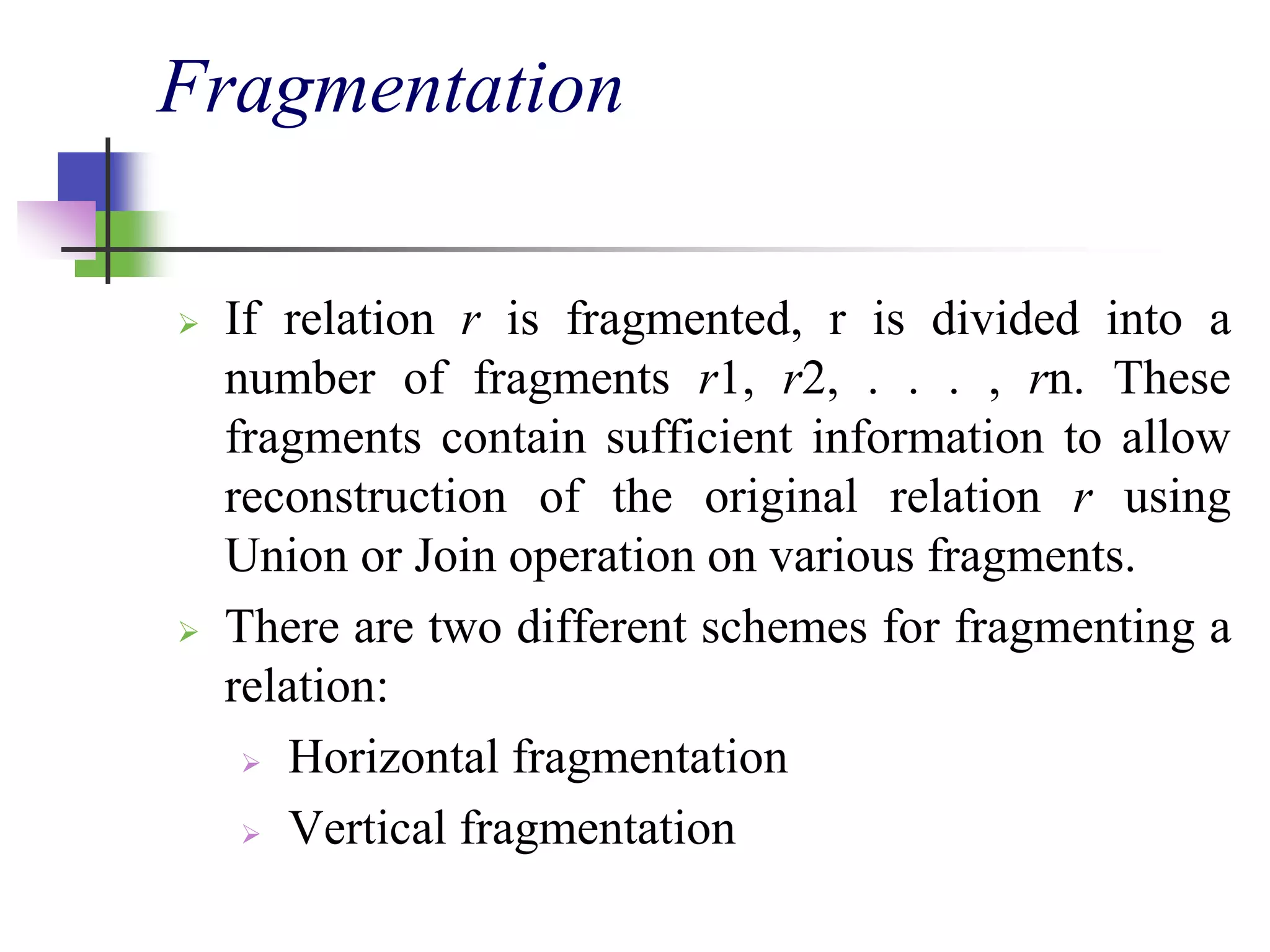 Fragmentation
 If relation r is fragmented, r is divided into a
number of fragments r1, r2, . . . , rn. These
fragments contain sufficient information to allow
reconstruction of the original relation r using
Union or Join operation on various fragments.
 There are two different schemes for fragmenting a
relation:
 Horizontal fragmentation
 Vertical fragmentation
 