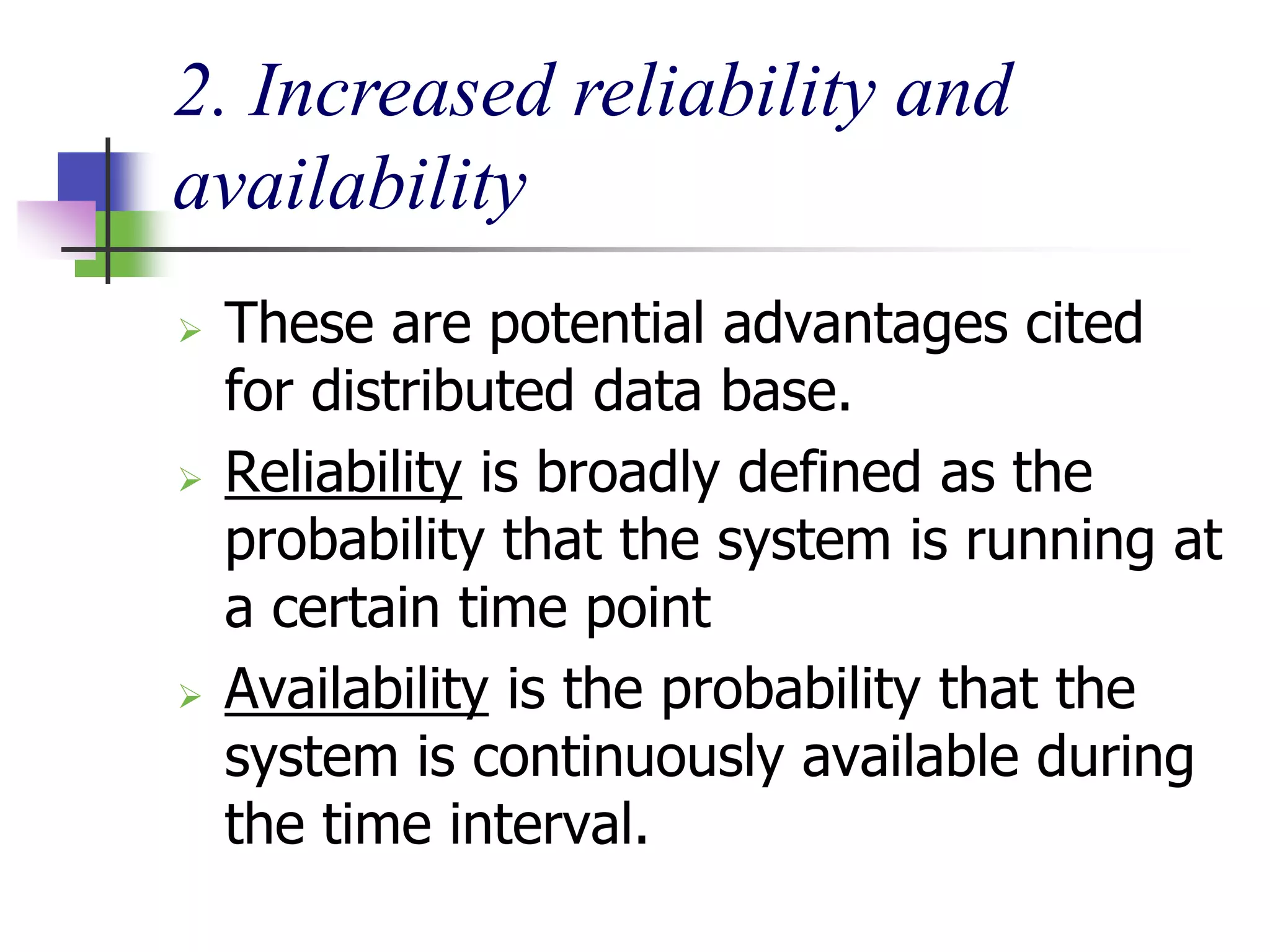 2. Increased reliability and
availability
 These are potential advantages cited
for distributed data base.
 Reliability is broadly defined as the
probability that the system is running at
a certain time point
 Availability is the probability that the
system is continuously available during
the time interval.
 