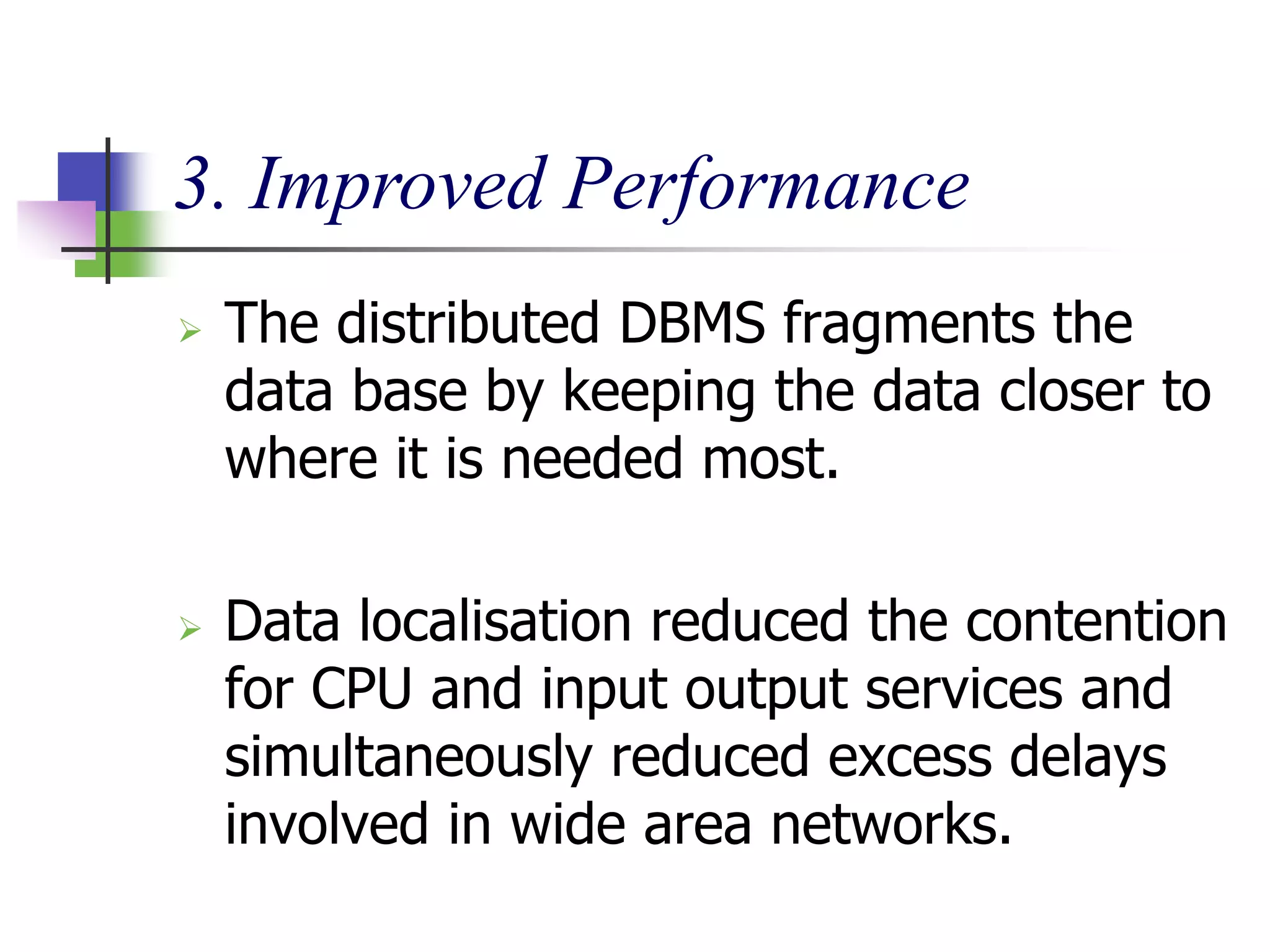 3. Improved Performance
 The distributed DBMS fragments the
data base by keeping the data closer to
where it is needed most.
 Data localisation reduced the contention
for CPU and input output services and
simultaneously reduced excess delays
involved in wide area networks.
 