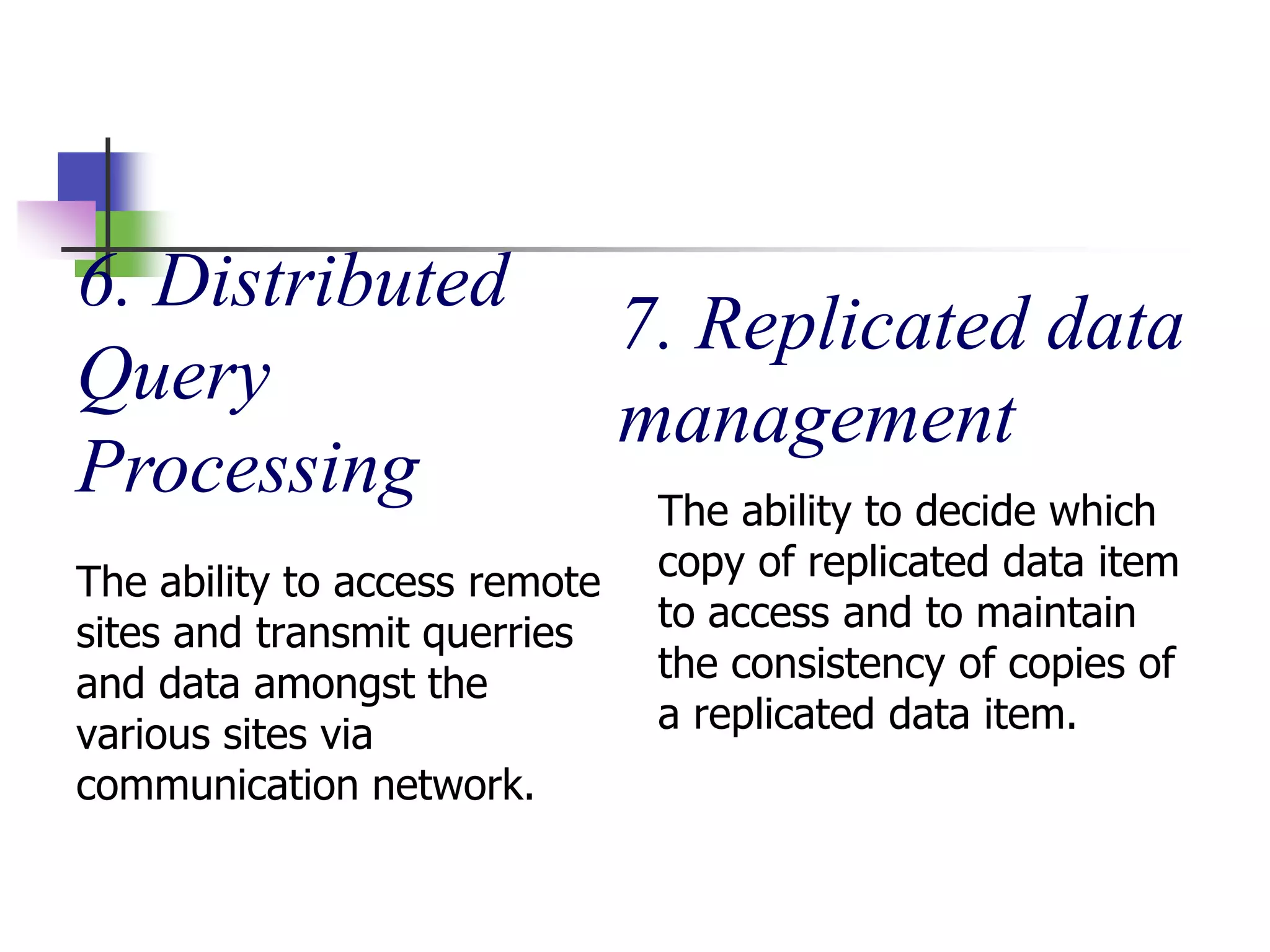 6. Distributed
Query
Processing
The ability to access remote
sites and transmit querries
and data amongst the
various sites via
communication network.
7. Replicated data
management
The ability to decide which
copy of replicated data item
to access and to maintain
the consistency of copies of
a replicated data item.
 