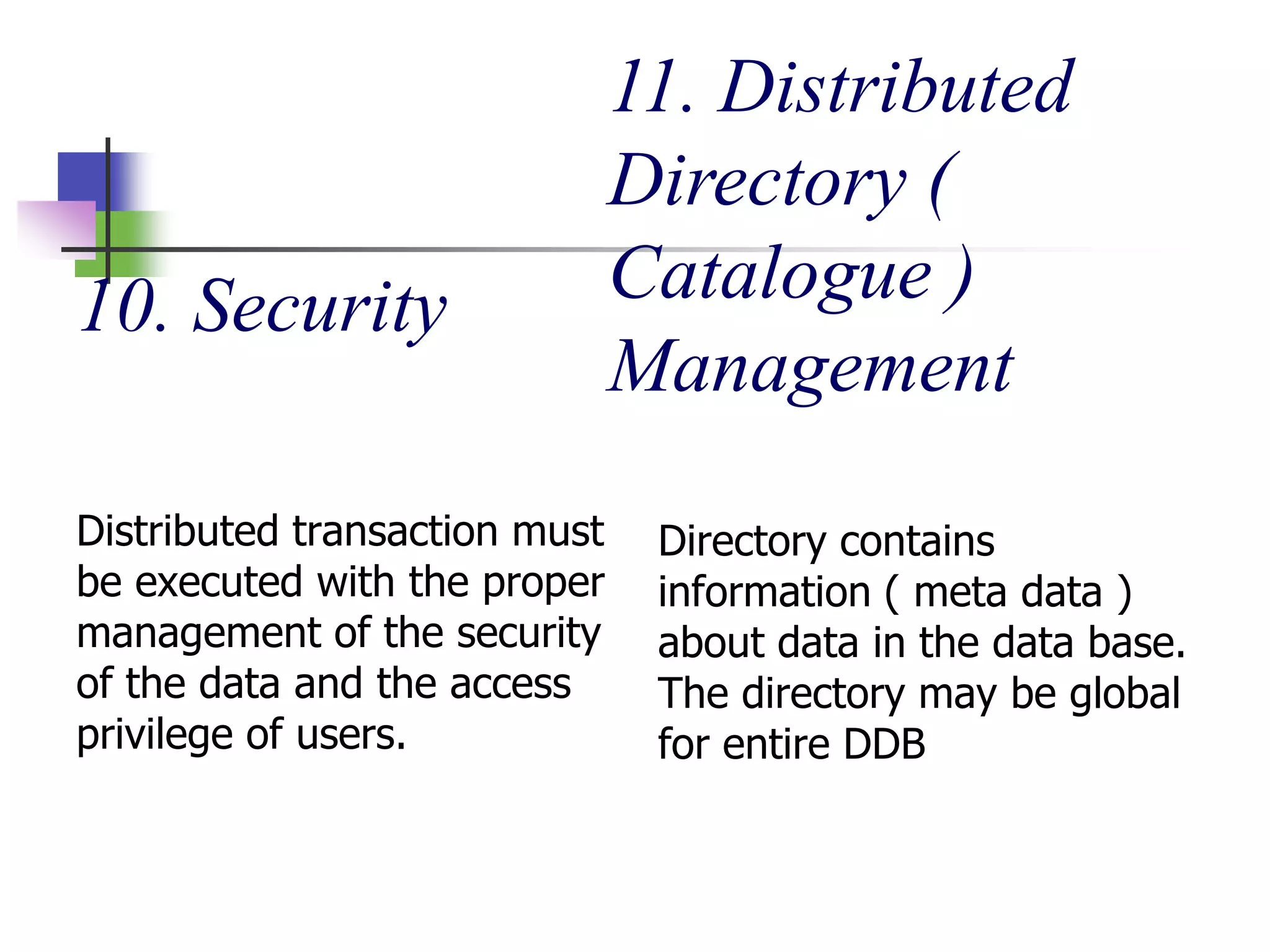 10. Security
Distributed transaction must
be executed with the proper
management of the security
of the data and the access
privilege of users.
11. Distributed
Directory (
Catalogue )
Management
Directory contains
information ( meta data )
about data in the data base.
The directory may be global
for entire DDB
 