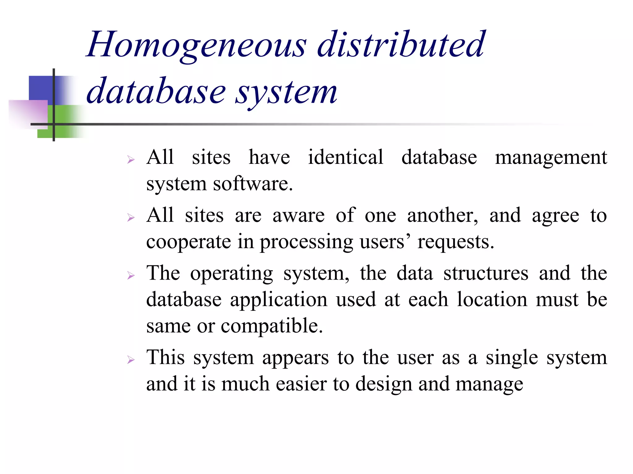 Homogeneous distributed
database system
 All sites have identical database management
system software.
 All sites are aware of one another, and agree to
cooperate in processing users’ requests.
 The operating system, the data structures and the
database application used at each location must be
same or compatible.
 This system appears to the user as a single system
and it is much easier to design and manage
 