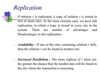 Replication
 If relation r is replicated, a copy of relation r is stored in
two or more sites. In the most extreme case, we have full
replication, in which a copy is stored in every site in the
system. There are number of advantages and
Disadvantages to this replication :
 Availability : If one of the sites containing relation r fails,
then the relation r can be found in another site.
 Increased Parallelism : The more replicas of r there are,
the greater the chance that the needed data will be found in
the site where the transaction is executing.
 