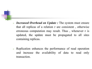  Increased Overhead on Update : The system must ensure
that all replicas of a relation r are consistent , otherwise
erroneous computation may result. Thus , whenever r is
updated, the update must be propagated to all sites
containing replicas.
 Replication enhances the performance of read operation
and increase the availability of data to read only
transaction.
 