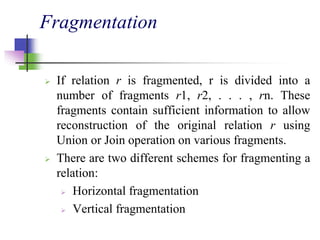 Fragmentation
 If relation r is fragmented, r is divided into a
number of fragments r1, r2, . . . , rn. These
fragments contain sufficient information to allow
reconstruction of the original relation r using
Union or Join operation on various fragments.
 There are two different schemes for fragmenting a
relation:
 Horizontal fragmentation
 Vertical fragmentation
 