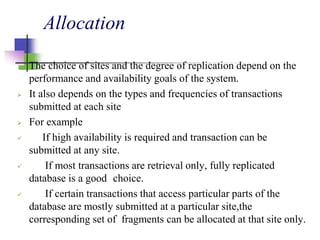 Allocation
 The choice of sites and the degree of replication depend on the
performance and availability goals of the system.
 It also depends on the types and frequencies of transactions
submitted at each site
 For example
 If high availability is required and transaction can be
submitted at any site.
 If most transactions are retrieval only, fully replicated
database is a good choice.
 If certain transactions that access particular parts of the
database are mostly submitted at a particular site,the
corresponding set of fragments can be allocated at that site only.
 