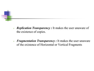  Replication Transparency : It makes the user unaware of
the existence of copies.
 Fragmentation Transparency : It makes the user unaware
of the existence of Horizontal or Vertical Fragments
 