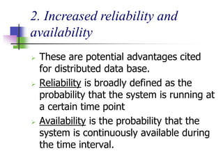 2. Increased reliability and
availability
 These are potential advantages cited
for distributed data base.
 Reliability is broadly defined as the
probability that the system is running at
a certain time point
 Availability is the probability that the
system is continuously available during
the time interval.
 