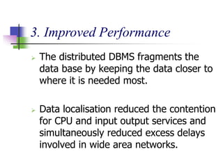 3. Improved Performance
 The distributed DBMS fragments the
data base by keeping the data closer to
where it is needed most.
 Data localisation reduced the contention
for CPU and input output services and
simultaneously reduced excess delays
involved in wide area networks.
 