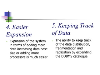 4. Easier
Expansion
 Expansion of the system
in terms of adding more
data increasing data base
size or adding more
processors is much easier
5. Keeping Track
of Data
 The ability to keep track
of the data distribution,
fragmentation and
replication by expanding
the DDBMS catalogue
 
