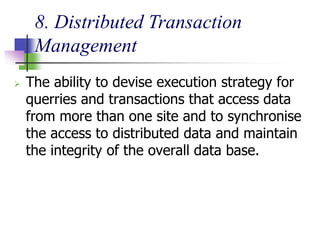 8. Distributed Transaction
Management
 The ability to devise execution strategy for
querries and transactions that access data
from more than one site and to synchronise
the access to distributed data and maintain
the integrity of the overall data base.
 