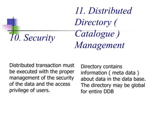 10. Security
Distributed transaction must
be executed with the proper
management of the security
of the data and the access
privilege of users.
11. Distributed
Directory (
Catalogue )
Management
Directory contains
information ( meta data )
about data in the data base.
The directory may be global
for entire DDB
 