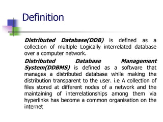 Definition
Distributed Database(DDB) is defined as a
collection of multiple Logically interrelated database
over a computer network.
Distributed Database Management
System(DDBMS) is defined as a software that
manages a distributed database while making the
distribution transparent to the user. i.e A collection of
files stored at different nodes of a network and the
maintaining of interrelationships among them via
hyperlinks has become a common organisation on the
internet
 