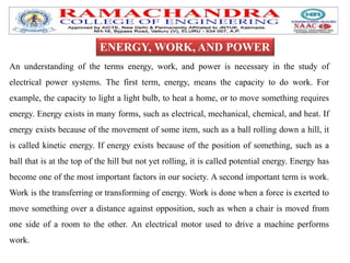 An understanding of the terms energy, work, and power is necessary in the study of
electrical power systems. The first term, energy, means the capacity to do work. For
example, the capacity to light a light bulb, to heat a home, or to move something requires
energy. Energy exists in many forms, such as electrical, mechanical, chemical, and heat. If
energy exists because of the movement of some item, such as a ball rolling down a hill, it
is called kinetic energy. If energy exists because of the position of something, such as a
ball that is at the top of the hill but not yet rolling, it is called potential energy. Energy has
become one of the most important factors in our society. A second important term is work.
Work is the transferring or transforming of energy. Work is done when a force is exerted to
move something over a distance against opposition, such as when a chair is moved from
one side of a room to the other. An electrical motor used to drive a machine performs
work.
ENERGY, WORK, AND POWER
 