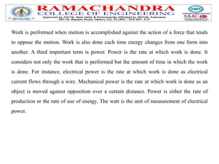 Work is performed when motion is accomplished against the action of a force that tends
to oppose the motion. Work is also done each time energy changes from one form into
another. A third important term is power. Power is the rate at which work is done. It
considers not only the work that is performed but the amount of time in which the work
is done. For instance, electrical power is the rate at which work is done as electrical
current flows through a wire. Mechanical power is the rate at which work is done as an
object is moved against opposition over a certain distance. Power is either the rate of
production or the rate of use of energy. The watt is the unit of measurement of electrical
power.
 